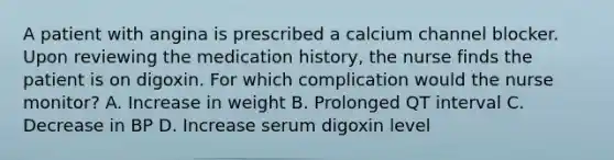 A patient with angina is prescribed a calcium channel blocker. Upon reviewing the medication history, the nurse finds the patient is on digoxin. For which complication would the nurse monitor? A. Increase in weight B. Prolonged QT interval C. Decrease in BP D. Increase serum digoxin level