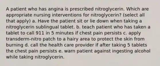 A patient who has angina is prescribed nitroglycerin. Which are appropriate nursing interventions for nitroglycerin? (select all that apply) a. Have the patient sit or lie down when taking a nitroglycerin sublingual tablet. b. teach patient who has taken a tablet to call 911 in 5 minutes if chest pain persists c. apply transderm-nitro patch to a hairy area to protect the skin from burning d. call the health care provider if after taking 5 tablets the chest pain persists e. warn patient against ingesting alcohol while taking nitroglycerin.