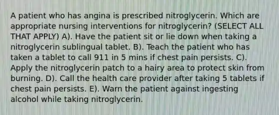 A patient who has angina is prescribed nitroglycerin. Which are appropriate nursing interventions for nitroglycerin? (SELECT ALL THAT APPLY) A). Have the patient sit or lie down when taking a nitroglycerin sublingual tablet. B). Teach the patient who has taken a tablet to call 911 in 5 mins if chest pain persists. C). Apply the nitroglycerin patch to a hairy area to protect skin from burning. D). Call the health care provider after taking 5 tablets if chest pain persists. E). Warn the patient against ingesting alcohol while taking nitroglycerin.