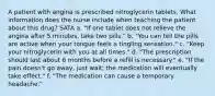 A patient with angina is prescribed nitroglycerin tablets. What information does the nurse include when teaching the patient about this drug? SATA a. "If one tablet does not relieve the angina after 5 minutes, take two pills." b. "You can tell the pills are active when your tongue feels a tingling sensation." c. "Keep your nitroglycerin with you at all times." d. "The prescription should last about 6 months before a refill is necessary." e. "If the pain doesn't go away, just wait; the medication will eventually take effect." f. "The medication can cause a temporary headache."