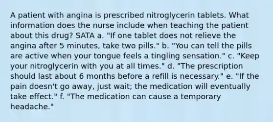 A patient with angina is prescribed nitroglycerin tablets. What information does the nurse include when teaching the patient about this drug? SATA a. "If one tablet does not relieve the angina after 5 minutes, take two pills." b. "You can tell the pills are active when your tongue feels a tingling sensation." c. "Keep your nitroglycerin with you at all times." d. "The prescription should last about 6 months before a refill is necessary." e. "If the pain doesn't go away, just wait; the medication will eventually take effect." f. "The medication can cause a temporary headache."