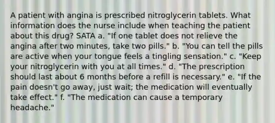 A patient with angina is prescribed nitroglycerin tablets. What information does the nurse include when teaching the patient about this drug? SATA a. "If one tablet does not relieve the angina after two minutes, take two pills." b. "You can tell the pills are active when your tongue feels a tingling sensation." c. "Keep your nitroglycerin with you at all times." d. "The prescription should last about 6 months before a refill is necessary." e. "If the pain doesn't go away, just wait; the medication will eventually take effect." f. "The medication can cause a temporary headache."