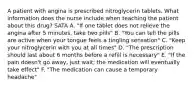 A patient with angina is prescribed nitroglycerin tablets. What information does the nurse include when teaching the patient about this drug? SATA A. "If one tablet does not relieve the angina after 5 minutes, take two pills" B. "You can tell the pills are active when your tongue feels a tingling sensation" C. "Keep your nitroglycerin with you at all times" D. "The prescription should last about 6 months before a refill is necessary" E. "If the pain doesn't go away, just wait; the medication will eventually take effect" F. "The medication can cause a temporary headache"