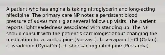 A patient who has angina is taking nitroglycerin and long-acting nifedipine. The primary care NP notes a persistent blood pressure of 90/60 mm Hg at several follow-up visits. The patient reports lightheadedness associated with standing up. The NP should consult with the patient's cardiologist about changing the medication to: a. amlodipine (Norvasc). b. verapamil HCl (Calan). c. isradipine (DynaCirc). d. short-acting nifedipine (Procardia).