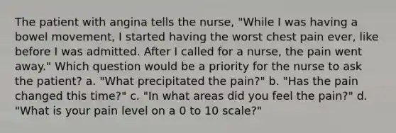 The patient with angina tells the nurse, "While I was having a bowel movement, I started having the worst chest pain ever, like before I was admitted. After I called for a nurse, the pain went away." Which question would be a priority for the nurse to ask the patient? a. "What precipitated the pain?" b. "Has the pain changed this time?" c. "In what areas did you feel the pain?" d. "What is your pain level on a 0 to 10 scale?"