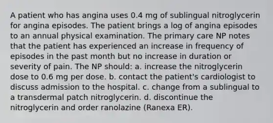 A patient who has angina uses 0.4 mg of sublingual nitroglycerin for angina episodes. The patient brings a log of angina episodes to an annual physical examination. The primary care NP notes that the patient has experienced an increase in frequency of episodes in the past month but no increase in duration or severity of pain. The NP should: a. increase the nitroglycerin dose to 0.6 mg per dose. b. contact the patient's cardiologist to discuss admission to the hospital. c. change from a sublingual to a transdermal patch nitroglycerin. d. discontinue the nitroglycerin and order ranolazine (Ranexa ER).