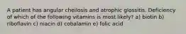 A patient has angular cheilosis and atrophic glossitis. Deficiency of which of the following vitamins is most likely? a) biotin b) riboflavin c) niacin d) cobalamin e) folic acid