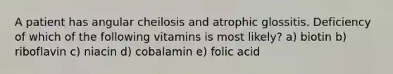 A patient has angular cheilosis and atrophic glossitis. Deficiency of which of the following vitamins is most likely? a) biotin b) riboflavin c) niacin d) cobalamin e) folic acid