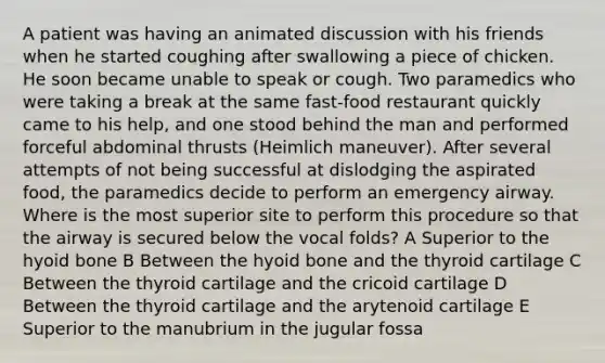 A patient was having an animated discussion with his friends when he started coughing after swallowing a piece of chicken. He soon became unable to speak or cough. Two paramedics who were taking a break at the same fast-food restaurant quickly came to his help, and one stood behind the man and performed forceful abdominal thrusts (Heimlich maneuver). After several attempts of not being successful at dislodging the aspirated food, the paramedics decide to perform an emergency airway. Where is the most superior site to perform this procedure so that the airway is secured below the vocal folds? A Superior to the hyoid bone B Between the hyoid bone and the thyroid cartilage C Between the thyroid cartilage and the cricoid cartilage D Between the thyroid cartilage and the arytenoid cartilage E Superior to the manubrium in the jugular fossa