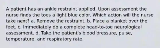 A patient has an ankle restraint applied. Upon assessment the nurse finds the toes a light blue color. Which action will the nurse take next? a. Remove the restraint. b. Place a blanket over the feet. c. Immediately do a complete head-to-toe neurological assessment. d. Take the patient's blood pressure, pulse, temperature, and respiratory rate.