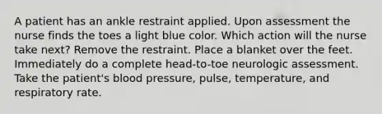 A patient has an ankle restraint applied. Upon assessment the nurse finds the toes a light blue color. Which action will the nurse take next? Remove the restraint. Place a blanket over the feet. Immediately do a complete head-to-toe neurologic assessment. Take the patient's blood pressure, pulse, temperature, and respiratory rate.