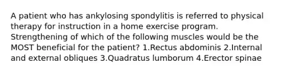 A patient who has ankylosing spondylitis is referred to physical therapy for instruction in a home exercise program. Strengthening of which of the following muscles would be the MOST beneficial for the patient? 1.Rectus abdominis 2.Internal and external obliques 3.Quadratus lumborum 4.Erector spinae