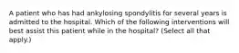 A patient who has had ankylosing spondylitis for several years is admitted to the hospital. Which of the following interventions will best assist this patient while in the hospital? (Select all that apply.)