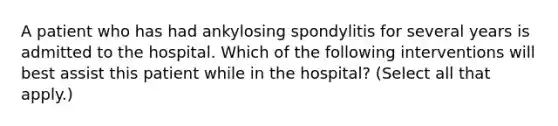 A patient who has had ankylosing spondylitis for several years is admitted to the hospital. Which of the following interventions will best assist this patient while in the hospital? (Select all that apply.)