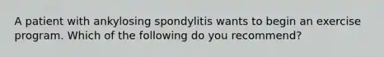 A patient with ankylosing spondylitis wants to begin an exercise program. Which of the following do you recommend?