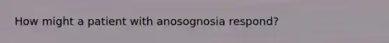 How might a patient with anosognosia respond?