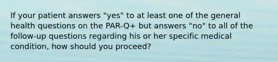 If your patient answers "yes" to at least one of the general health questions on the PAR-Q+ but answers "no" to all of the follow-up questions regarding his or her specific medical condition, how should you proceed?