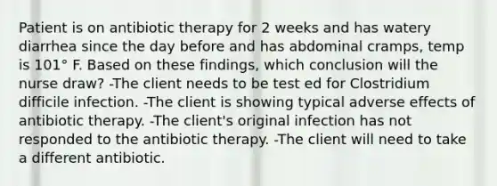 Patient is on antibiotic therapy for 2 weeks and has watery diarrhea since the day before and has abdominal cramps, temp is 101° F. Based on these findings, which conclusion will the nurse draw? -The client needs to be test ed for Clostridium difficile infection. -The client is showing typical adverse effects of antibiotic therapy. -The client's original infection has not responded to the antibiotic therapy. -The client will need to take a different antibiotic.