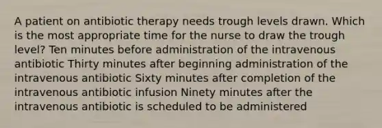 A patient on antibiotic therapy needs trough levels drawn. Which is the most appropriate time for the nurse to draw the trough level? Ten minutes before administration of the intravenous antibiotic Thirty minutes after beginning administration of the intravenous antibiotic Sixty minutes after completion of the intravenous antibiotic infusion Ninety minutes after the intravenous antibiotic is scheduled to be administered