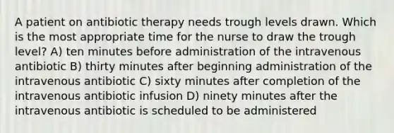 A patient on antibiotic therapy needs trough levels drawn. Which is the most appropriate time for the nurse to draw the trough level? A) ten minutes before administration of the intravenous antibiotic B) thirty minutes after beginning administration of the intravenous antibiotic C) sixty minutes after completion of the intravenous antibiotic infusion D) ninety minutes after the intravenous antibiotic is scheduled to be administered