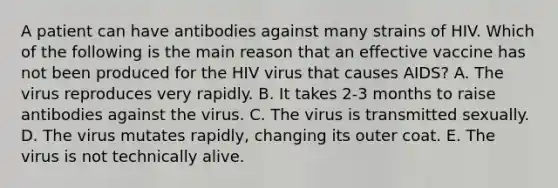 A patient can have antibodies against many strains of HIV. Which of the following is the main reason that an effective vaccine has not been produced for the HIV virus that causes AIDS? A. The virus reproduces very rapidly. B. It takes 2-3 months to raise antibodies against the virus. C. The virus is transmitted sexually. D. The virus mutates rapidly, changing its outer coat. E. The virus is not technically alive.