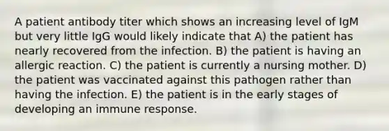 A patient antibody titer which shows an increasing level of IgM but very little IgG would likely indicate that A) the patient has nearly recovered from the infection. B) the patient is having an allergic reaction. C) the patient is currently a nursing mother. D) the patient was vaccinated against this pathogen rather than having the infection. E) the patient is in the early stages of developing an immune response.