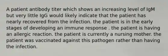 A patient antibody titer which shows an increasing level of IgM but very little IgG would likely indicate that the patient has nearly recovered from the infection. the patient is in the early stages of developing an immune response . the patient is having an allergic reaction. the patient is currently a nursing mother. the patient was vaccinated against this pathogen rather than having the infection.