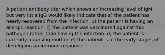 A patient antibody titer which shows an increasing level of IgM but very little IgG would likely indicate that a) the patient has nearly recovered from the infection. b) the patient is having an allergic reaction. c) the patient was vaccinated against this pathogen rather than having the infection. d) the patient is currently a nursing mother. e) the patient is in the early stages of developing an immune response.