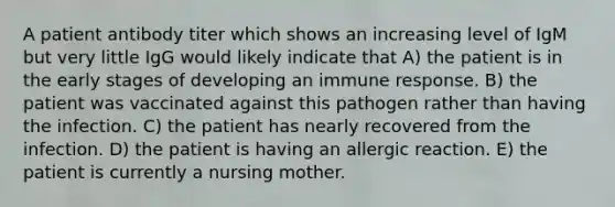 A patient antibody titer which shows an increasing level of IgM but very little IgG would likely indicate that A) the patient is in the early stages of developing an immune response. B) the patient was vaccinated against this pathogen rather than having the infection. C) the patient has nearly recovered from the infection. D) the patient is having an allergic reaction. E) the patient is currently a nursing mother.