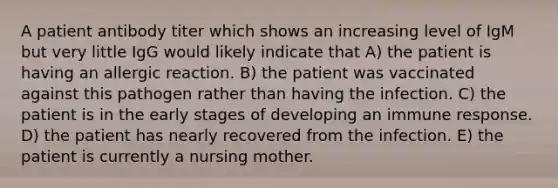 A patient antibody titer which shows an increasing level of IgM but very little IgG would likely indicate that A) the patient is having an allergic reaction. B) the patient was vaccinated against this pathogen rather than having the infection. C) the patient is in the early stages of developing an immune response. D) the patient has nearly recovered from the infection. E) the patient is currently a nursing mother.