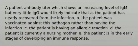 A patient antibody titer which shows an increasing level of IgM but very little IgG would likely indicate that a. the patient has nearly recovered from the infection. b. the patient was vaccinated against this pathogen rather than having the infection. c. the patient is having an allergic reaction. d. the patient is currently a nursing mother. e. the patient is in the early stages of developing an immune response.