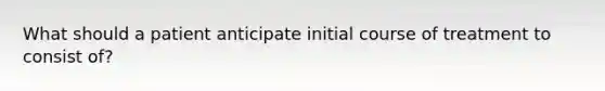 What should a patient anticipate initial course of treatment to consist of?