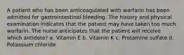 A patient who has been anticoagulated with warfarin has been admitted for gastrointestinal bleeding. The history and physical examination indicates that the patient may have taken too much warfarin. The nurse anticipates that the patient will receive which antidote? a. Vitamin E b. Vitamin K c. Protamine sulfate d. Potassium chloride