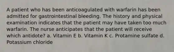 A patient who has been anticoagulated with warfarin has been admitted for gastrointestinal bleeding. The history and physical examination indicates that the patient may have taken too much warfarin. The nurse anticipates that the patient will receive which antidote? a. Vitamin E b. Vitamin K c. Protamine sulfate d. Potassium chloride