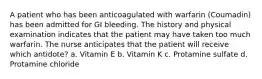 A patient who has been anticoagulated with warfarin (Coumadin) has been admitted for GI bleeding. The history and physical examination indicates that the patient may have taken too much warfarin. The nurse anticipates that the patient will receive which antidote? a. Vitamin E b. Vitamin K c. Protamine sulfate d. Protamine chloride