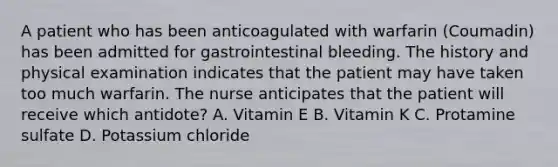 A patient who has been anticoagulated with warfarin (Coumadin) has been admitted for gastrointestinal bleeding. The history and physical examination indicates that the patient may have taken too much warfarin. The nurse anticipates that the patient will receive which antidote? A. Vitamin E B. Vitamin K C. Protamine sulfate D. Potassium chloride