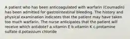 A patient who has been anticoagulated with warfarin (Coumadin) has been admitted for gastrointestinal bleeding. The history and physical examination indicates that the patient may have taken too much warfarin. The nurse anticipates that the patient will receive which antidote? a.vitamin E b.vitamin K c.protamine sulfate d.potassium chloride