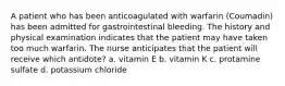 A patient who has been anticoagulated with warfarin (Coumadin) has been admitted for gastrointestinal bleeding. The history and physical examination indicates that the patient may have taken too much warfarin. The nurse anticipates that the patient will receive which antidote? a. vitamin E b. vitamin K c. protamine sulfate d. potassium chloride