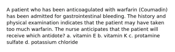 A patient who has been anticoagulated with warfarin (Coumadin) has been admitted for gastrointestinal bleeding. The history and physical examination indicates that the patient may have taken too much warfarin. The nurse anticipates that the patient will receive which antidote? a. vitamin E b. vitamin K c. protamine sulfate d. potassium chloride