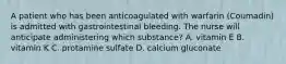 A patient who has been anticoagulated with warfarin (Coumadin) is admitted with gastrointestinal bleeding. The nurse will anticipate administering which substance? A. vitamin E B. vitamin K C. protamine sulfate D. calcium gluconate