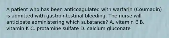 A patient who has been anticoagulated with warfarin (Coumadin) is admitted with gastrointestinal bleeding. The nurse will anticipate administering which substance? A. vitamin E B. vitamin K C. protamine sulfate D. calcium gluconate