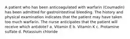 A patient who has been anticoagulated with warfarin (Coumadin) has been admitted for gastrointestinal bleeding. The history and physical examination indicates that the patient may have taken too much warfarin. The nurse anticipates that the patient will receive which antidote? a. Vitamin E b. Vitamin K c. Protamine sulfate d. Potassium chloride