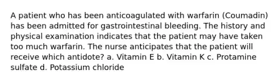 A patient who has been anticoagulated with warfarin (Coumadin) has been admitted for gastrointestinal bleeding. The history and physical examination indicates that the patient may have taken too much warfarin. The nurse anticipates that the patient will receive which antidote? a. Vitamin E b. Vitamin K c. Protamine sulfate d. Potassium chloride