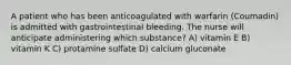 A patient who has been anticoagulated with warfarin (Coumadin) is admitted with gastrointestinal bleeding. The nurse will anticipate administering which substance? A) vitamin E B) vitamin K C) protamine sulfate D) calcium gluconate