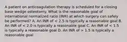 A patient on anticoagulation therapy is scheduled for a closing base wedge osteotomy. What is the reasonable goal of international normalized ratio (INR) at which surgery can safely be performed? A. An INR of 1.5 is typically a reasonable goal