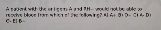 A patient with the antigens A and RH+ would not be able to receive blood from which of the following? A) A+ B) O+ C) A- D) O- E) B+