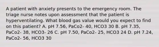 A patient with anxiety presents to the emergency room. The triage nurse notes upon assessment that the patient is hyperventilating. What blood gas value would you expect to find on this patient? A. pH 7.56, PaCo2- 40, HCO3 30 B. pH 7.35, PaCo2- 38, HCO3- 26 C. pH 7.50, PaCo2- 25, HCO3 24 D. pH 7.24, PaCo2- 56, HCO3 30