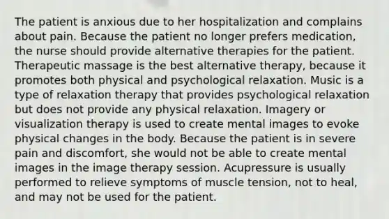 The patient is anxious due to her hospitalization and complains about pain. Because the patient no longer prefers medication, the nurse should provide alternative therapies for the patient. Therapeutic massage is the best alternative therapy, because it promotes both physical and psychological relaxation. Music is a type of relaxation therapy that provides psychological relaxation but does not provide any physical relaxation. Imagery or visualization therapy is used to create mental images to evoke physical changes in the body. Because the patient is in severe pain and discomfort, she would not be able to create mental images in the image therapy session. Acupressure is usually performed to relieve symptoms of muscle tension, not to heal, and may not be used for the patient.