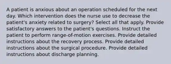 A patient is anxious about an operation scheduled for the next day. Which intervention does the nurse use to decrease the patient's anxiety related to surgery? Select all that apply. Provide satisfactory answers to the patient's questions. Instruct the patient to perform range-of-motion exercises. Provide detailed instructions about the recovery process. Provide detailed instructions about the surgical procedure. Provide detailed instructions about discharge planning.