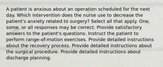 A patient is anxious about an operation scheduled for the next day. Which intervention does the nurse use to decrease the patient's anxiety related to surgery? Select all that apply. One, some, or all responses may be correct. Provide satisfactory answers to the patient's questions. Instruct the patient to perform range-of-motion exercises. Provide detailed instructions about the recovery process. Provide detailed instructions about the surgical procedure. Provide detailed instructions about discharge planning.